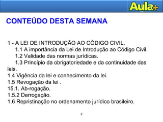 3 
CONTEÚDO DESTA SEMANA 
1 - A LEI DE INTRODUÇÃO AO CÓDIGO CIVIL. 
1.1 A importância da Lei de Introdução ao Código Civil. 
1.2 Validade das normas jurídicas. 
1.3 Princípio da obrigatoriedade e da continuidade das 
leis. 
1.4 Vigência da lei e conhecimento da lei. 
1.5 Revogação da lei . 
15.1. Ab-rogação. 
1.5.2 Derrogação. 
1.6 Repristinação no ordenamento jurídico brasileiro. 
2 
 