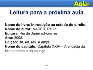 3300 
Leitura para a próxima aula 
Nome do livro: Introdução ao estudo do direito. 
Nome do autor: NADER, Paulo. 
Editora: Rio de Janeiro:Forense 
Ano: 2008. 
Edição: 30. ed. rev. e ampl. 
Nome do capítulo: Capítulo XXIV – A eficácia da 
lei no tempo e no espaço 
36 
