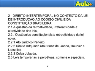 4 
2 - DIREITO INTERTEMPORAL NO CONTEXTO DA LEI 
DE INTRODUÇÃO AO CÓDIGO CIVIL E DA 
CONSTITUIÇÃO BRASILEIRA. 
2.1 A questão da retroatividade, irretroatividade e 
ultratividade das leis. 
2.2 . Obstáculos constitucionais a retroatividade da lei 
nova. 
2.2.1 Ato Jurídico Perfeito. 
2.2.2 Direito Adquirido (doutrinas de Gabba, Roubier e 
Lassalle). 
2.2.3 Coisa Julgada. 
2.3 Leis temporárias e perpétuas, comuns e especiais. 
4 
 