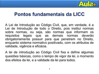 7 
Pontos fundamentais da LICC 
A Lei de Introdução ao Código Civil, que, em verdade, é a 
Lei de Introdução de todo o Direito, pois institui Moral 
normas 
sobre normas, ou seja, são normas que informam os 
requisitos legais que as demais normas deverão 
obrigatoriamente possuir para que penetrem no Direito, 
enquanto sistema normativo positivado, com os atributos de 
validade, vigência e eficácia. 
A lei de introdução ao Código Civil fixa e define algumas 
questões básicas, como o tempo de vigor da lei, o momento 
dos efeitos da lei, e a validade da lei para todos. 
7 
 