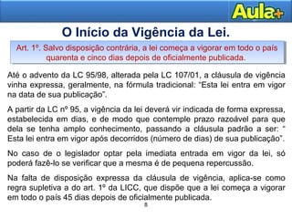 Até o advento da LC 95/98, alterada pela LC 107/01, a cláusula de vigência 
vinha expressa, geralmente, na fórmula tradicional: “Esta lei entra em vigor 
na data de sua publicação”. 
A partir da LC nº 95, a vigência da lei deverá vir indicada de forma expressa, 
estabelecida em dias, e de modo que contemple prazo razoável para que 
dela se tenha amplo conhecimento, passando a cláusula padrão a ser: “ 
Esta lei entra em vigor após decorridos (número de dias) de sua publicação”. 
No caso de o legislador optar pela imediata entrada em vigor da lei, só 
poderá fazê-lo se verificar que a mesma é de pequena repercussão. 
Na falta de disposição expressa da cláusula de vigência, aplica-se como 
regra supletiva a do art. 1º da LICC, que dispõe que a lei começa a vigorar 
em todo o país 45 dias depois de oficialmente publicada. 
8 
O Início da Vigência da Lei. 
Art. 1º. Salvo disposição contrária, a lei começa a vigorar em todo o país 
Art. 1º. Salvo disposição contrária, a lei começa a vigorar em todo o país 
quarenta e cinco dias depois de oficialmente publicada. 
quarenta e cinco dias depois de oficialmente publicada. 
8 
 