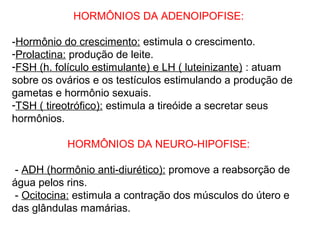 HORMÔNIOS DA ADENOIPOFISE:
-Hormônio do crescimento: estimula o crescimento.
-Prolactina: produção de leite.
-FSH (h. folículo estimulante) e LH ( luteinizante) : atuam
sobre os ovários e os testículos estimulando a produção de
gametas e hormônio sexuais.
-TSH ( tireotrófico): estimula a tireóide a secretar seus
hormônios.
HORMÔNIOS DA NEURO-HIPOFISE:
- ADH (hormônio anti-diurético): promove a reabsorção de
água pelos rins.
- Ocitocina: estimula a contração dos músculos do útero e
das glândulas mamárias.
 
