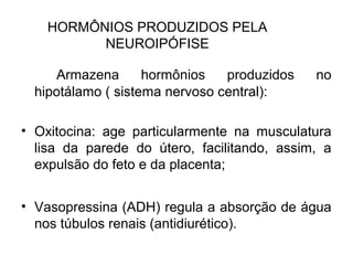 HORMÔNIOS PRODUZIDOS PELA
NEUROIPÓFISE
Armazena hormônios produzidos no
hipotálamo ( sistema nervoso central):
• Oxitocina: age particularmente na musculatura
lisa da parede do útero, facilitando, assim, a
expulsão do feto e da placenta;
• Vasopressina (ADH) regula a absorção de água
nos túbulos renais (antidiurético).
 