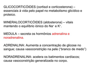 GLICOCORTICÓIDES (cortisol e corticosterona) –
essenciais à vida pelo papel no metabolismo glicídico e
proteico.
MINERALOCORTICÓIDES (aldosterona) – vitais
mantendo o equilíbrio iónico do Na+
e K+
.
MEDULA – secreta os hormônios adrenalina e
noradrenalina.
ADRENALINA: Aumenta a concentração de glicose no
sangue; causa vasoconstrição na pele (“branco de medo”)
NORADRENALINA: acelera os batimentos cardíacos;
causa vasoconstrição generalizada no corpo.
 