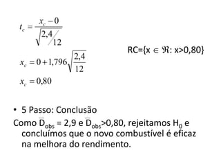 xc  0
 tc 
       2,4
           12
                           RC={x  : x>0,80}
                2,4
 xc  0  1,796
                12
 xc  0,80


• 5 Passo: Conclusão
Como Dobs = 2,9 e Dobs>0,80, rejeitamos H0 e
  concluímos que o novo combustível é eficaz
  na melhora do rendimento.
 