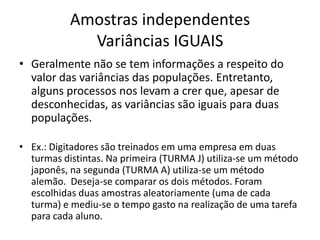 Amostras independentes
             Variâncias IGUAIS
• Geralmente não se tem informações a respeito do
  valor das variâncias das populações. Entretanto,
  alguns processos nos levam a crer que, apesar de
  desconhecidas, as variâncias são iguais para duas
  populações.

• Ex.: Digitadores são treinados em uma empresa em duas
  turmas distintas. Na primeira (TURMA J) utiliza-se um método
  japonês, na segunda (TURMA A) utiliza-se um método
  alemão. Deseja-se comparar os dois métodos. Foram
  escolhidas duas amostras aleatoriamente (uma de cada
  turma) e mediu-se o tempo gasto na realização de uma tarefa
  para cada aluno.
 