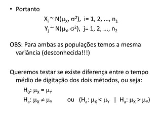 • Portanto
             Xi ~ N(X, 2), i= 1, 2, ..., n1
             Yj ~ N(Y, 2), j= 1, 2, ..., n2

OBS: Para ambas as populações temos a mesma
 variância (desconhecida!!!)

Queremos testar se existe diferença entre o tempo
 médio de digitação dos dois métodos, ou seja:
    H0: X = Y
    Ha: X  Y     ou (Ha: X < Y | Ha: X > Y)
 