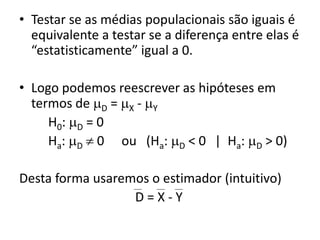 • Testar se as médias populacionais são iguais é
  equivalente a testar se a diferença entre elas é
  “estatisticamente” igual a 0.

• Logo podemos reescrever as hipóteses em
  termos de D = X - Y
     H0: D = 0
     Ha: D  0 ou (Ha: D < 0 | Ha: D > 0)

Desta forma usaremos o estimador (intuitivo)
                  D=X-Y
 