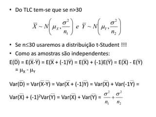 • Do TLC tem-se que se n>30

                       2
                                       
                                         2
          X ~ N   X ,  e Y ~ N  Y , 
                
                      n1 
                                  
                                       n2 
                                           
• Se n30 usaremos a distribuição t-Student !!!
• Como as amostras são independentes:
E(D) = E(X-Y) = E(X + (-1)Y) = E(X) + (-1)E(Y) = E(X) - E(Y)
  = X - Y

Var(D) = Var(X-Y) = Var(X + (-1)Y) = Var(X) + Var(-1Y) =
                                           2       2
Var(X) + (-1)2Var(Y) = Var(X) + Var(Y) =        
                                           n1       n2
 