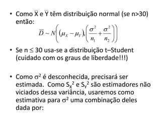 • Como X e Y têm distribuição normal (se n>30)
  então:
                                2  2 
          D ~ N   X  Y , 
                               n       
                
                               1    n2  
                                         
• Se n  30 usa-se a distribuição t–Student
  (cuidado com os graus de liberdade!!!)

• Como 2 é desconhecida, precisará ser
  estimada. Como SX2 e SY2 são estimadores não
  viciados dessa variância, usaremos como
  estimativa para 2 uma combinação deles
  dada por:
 