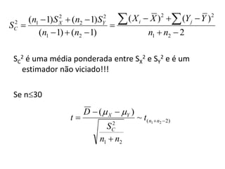 S 
 2  (n1  1) S  (n2  1) S
             2
             X
                           2
                           Y
                            
                                    ( X i  X ) 2  (Y j  Y ) 2
       (n1  1)  (n2  1)                    n1  n2  2
 C




 SC2 é uma média ponderada entre SX2 e SY2 e é um
   estimador não viciado!!!

 Se n30
                      D  (  X  Y )
                 t                      ~ t( n1  n2 2)
                               2
                             S C
                           n1  n2
 