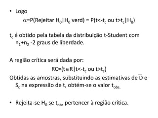 • Logo
     =P(Rejeitar H0|H0 verd) = P(t<-tc ou t>tc|H0)

tc é obtido pela tabela da distribuição t-Student com
   n1+n2 -2 graus de liberdade.

A região crítica será dada por:
                  RC={tR|t<-tc ou t>tc}
Obtidas as amostras, substituindo as estimativas de D e
  Sc na expressão de t, obtém-se o valor tobs.

• Rejeita-se H0 se tobs pertencer à região crítica.
 