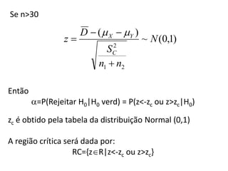 Se n>30

                      D  (  X  Y )
                 z                      ~ N (0,1)
                              2
                             SC
                           n1  n2

Então
        =P(Rejeitar H0|H0 verd) = P(z<-zc ou z>zc|H0)

zc é obtido pela tabela da distribuição Normal (0,1)

A região crítica será dada por:
                   RC={zR|z<-zc ou z>zc}
 