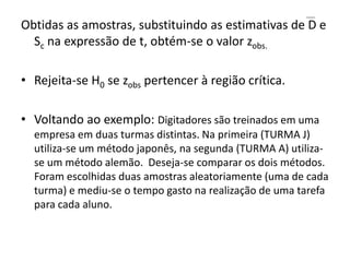Obtidas as amostras, substituindo as estimativas de D e
  Sc na expressão de t, obtém-se o valor zobs.

• Rejeita-se H0 se zobs pertencer à região crítica.

• Voltando ao exemplo: Digitadores são treinados em uma
  empresa em duas turmas distintas. Na primeira (TURMA J)
  utiliza-se um método japonês, na segunda (TURMA A) utiliza-
  se um método alemão. Deseja-se comparar os dois métodos.
  Foram escolhidas duas amostras aleatoriamente (uma de cada
  turma) e mediu-se o tempo gasto na realização de uma tarefa
  para cada aluno.
 