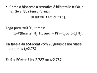 • Como a hipótese alternativa é bilateral e n<30, a
  região crítica tem a forma:
                  RC={tR|t<-tc ou t>tc}.

Logo para =0,01, temos:
     =P(Rejeitar H0|H0 verd) = P(t<-tc ou t>tc|H0).

Da tabela da t-Student com 25 graus de liberdade,
  obtemos tc=2,787.

Então RC={tR|t<-2,787 ou t>2,787}.
 
