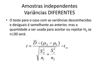 Amostras independentes
           Variâncias DIFERENTES
• O teste para o caso com as variâncias desconhecidas
  e desiguais é semelhante ao anterior, mas a
  quantidade a ser usada para aceitar ou rejeitar H0 se
  n30 será:

                 D  (  X  Y )
            t                      ~t 
                       2      2
                     S   S
                       
                       X      y

                     n1 n2
 