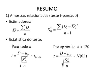 RESUMO
1) Amostras relacionadas (teste t-pareado)
• Estimadores:

    D
         Di            SD 
                          2     ( Di  D ) 2
          n                        n 1
• Estatística do teste:
   Para todo n                Por aprox. se n  120
        D  D                     D  D
   t            ~ t( n 1)   z            ~ N (0,1)
            2                         2
          S D                        SD
           n                          n
 