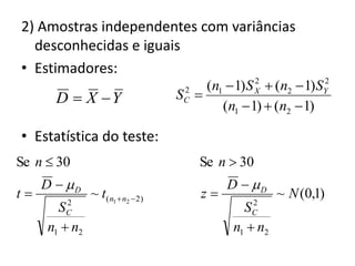 2) Amostras independentes com variâncias
  desconhecidas e iguais
• Estimadores:
                                        (n1  1) S X  (n2  1) SY
                                                   2             2

       D  X Y                    SC 
                                    2

                                           (n1  1)  (n2  1)

• Estatística do teste:
Se n  30                              Se n  30
     D  D                                  D  D
t             ~ t( n1  n2  2)        z              ~ N (0,1)
         2                                        2
       SC                                       SC
     n1  n2                                  n1  n2
 