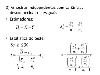3) Amostras independentes com variâncias
  desconhecidas e desiguais
• Estimadores:
                                   2   2
                                 S X SY
       D  X Y             SD 
                             2
                                     
                                 n1 n2

• Estatística do teste:
  Se n  30                       S 2
                                         S 
                                           2   2

                                    X
                                         y
                                  n     n2 
        D  D                   1       
  t                 ~t                     2 2
          2
             S   2
                                SX   Sy 
                                    2 2
         SX
                y                    
                                n  n 
         n1 n2                  1   2 
                                 n1  1   n2  1
 