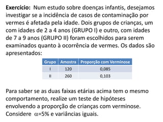 Exercício: Num estudo sobre doenças infantis, desejamos
investigar se a incidência de casos de contaminação por
vermes é afetada pela idade. Dois grupos de crianças, um
com idades de 2 a 4 anos (GRUPO I) e outro, com idades
de 7 a 9 anos (GRUPO II) foram escolhidos para serem
examinados quanto à ocorrência de vermes. Os dados são
apresentados:
              Grupo Amostra Proporção com Verminose
                I     120             0,085
                II    260             0,103


Para saber se as duas faixas etárias acima tem o mesmo
comportamento, realize um teste de hipóteses
envolvendo a proporção de crianças com verminose.
Considere =5% e variâncias iguais.
 