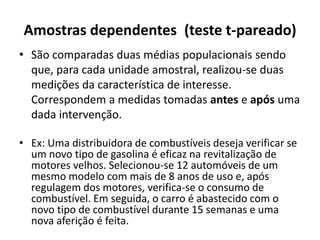 Amostras dependentes (teste t-pareado)
• São comparadas duas médias populacionais sendo
  que, para cada unidade amostral, realizou-se duas
  medições da característica de interesse.
  Correspondem a medidas tomadas antes e após uma
  dada intervenção.

• Ex: Uma distribuidora de combustíveis deseja verificar se
  um novo tipo de gasolina é eficaz na revitalização de
  motores velhos. Selecionou-se 12 automóveis de um
  mesmo modelo com mais de 8 anos de uso e, após
  regulagem dos motores, verifica-se o consumo de
  combustível. Em seguida, o carro é abastecido com o
  novo tipo de combustível durante 15 semanas e uma
  nova aferição é feita.
 
