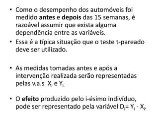 • Como o desempenho dos automóveis foi
  medido antes e depois das 15 semanas, é
  razoável assumir que exista alguma
  dependência entre as variáveis.
• Essa é a típica situação que o teste t-pareado
  deve ser utilizado.

• As medidas tomadas antes e após a
  intervenção realizada serão representadas
  pelas v.a.s Xi e Yi.

• O efeito produzido pelo i-ésimo indivíduo,
  pode ser representado pela variável Di= Yi - Xi.
 