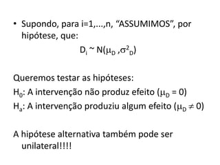 • Supondo, para i=1,...,n, “ASSUMIMOS”, por
  hipótese, que:
                 Di ~ N(D ,2D)

Queremos testar as hipóteses:
H0: A intervenção não produz efeito (D = 0)
Ha: A intervenção produziu algum efeito (D  0)

A hipótese alternativa também pode ser
  unilateral!!!!
 