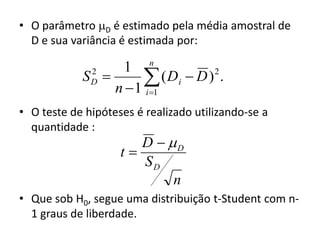 • O parâmetro D é estimado pela média amostral de
  D e sua variância é estimada por:
                          n
                 1
            S 
              2
              D       ( Di  D ) .
                n  1 i 1
                                 2



• O teste de hipóteses é realizado utilizando-se a
  quantidade :
                       D  D
                    t
                       SD
                            n
• Que sob H0, segue uma distribuição t-Student com n-
  1 graus de liberdade.
 