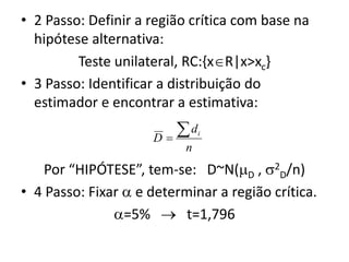 • 2 Passo: Definir a região crítica com base na
  hipótese alternativa:
         Teste unilateral, RC:{xR|x>xc}
• 3 Passo: Identificar a distribuição do
  estimador e encontrar a estimativa:

                     D
                        d     i

                           n
    Por “HIPÓTESE”, tem-se: D~N(D , 2D/n)
• 4 Passo: Fixar  e determinar a região crítica.
               =5%  t=1,796
 