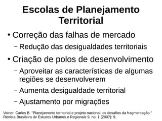Escolas de Planejamento
Territorial
●
Correção das falhas de mercado
– Redução das desigualdades territoriais
●
Criação de polos de desenvolvimento
– Aproveitar as características de algumas
regiões se desenvolverem
– Aumenta desigualdade territorial
– Ajustamento por migrações
Vainer, Carlos B. "Planejamento territorial e projeto nacional: os desafios da fragmentação."
Revista Brasileira de Estudos Urbanos e Regionais 9, no. 1 (2007): 9.
 
