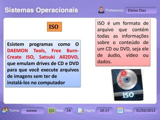Turma: 2503-B Aula: 10 Pág: 10 a 17 Data: 18-jan-12 
xxxxxx 14 10-17 31/03/2013 
Instrutor: Ricardo Paladini Matos 
Elielso Dias 
ISO 
Esistem programas como O 
DAEMON Tools, Free Burn- 
Create ISO, Satsuki All2DVD, 
que emulam drives de CD e DVD 
para que você execute arquivos 
de imagens sem ter de 
instalá-los no computador 
ISO é um formato de 
arquivo que contém 
todas as informações 
sobre o conteúdo de 
um CD ou DVD, seja ele 
de áudio, vídeo ou 
dados. 
 