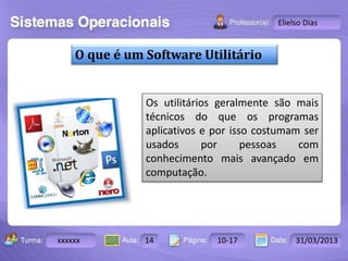 Turma: 2503-B Aula: 10 Pág: 10 a 17 Data: 18-jan-12 
xxxxxx 14 10-17 31/03/2013 
Instrutor: Ricardo Paladini Matos 
Elielso Dias 
O que é um Software Utilitário 
Os utilitários geralmente são mais 
técnicos do que os programas 
aplicativos e por isso costumam ser 
usados por pessoas com 
conhecimento mais avançado em 
computação. 
 