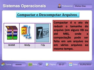 Turma: 2503-B Aula: 10 Pág: 10 a 17 Data: 18-jan-12 
xxxxxx 14 10-17 31/03/2013 
Instrutor: Ricardo Paladini Matos 
Elielso Dias 
Compactar e Descompctar Arquivos 
Compactar é o ato de 
reduzir o tamanho do 
arquivo (em alguns KB ou 
até MB), onde a 
compactação pode ser 
feita em um arquivo ou 
em vários arquivos ao 
mesmo tempo. 
 