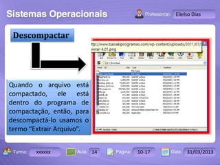 Descompactar 
Turma: 2503-B Aula: 10 Pág: 10 a 17 Data: 18-jan-12 
xxxxxx 14 10-17 31/03/2013 
Instrutor: Ricardo Paladini Matos 
Elielso Dias 
Quando o arquivo está 
compactado, ele está 
dentro do programa de 
compactação, então, para 
descompactá-lo usamos o 
termo “Extrair Arquivo”. 
 