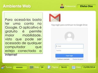 Turma: 2503-B Aula: 10 Pág: 10 a 17 Data: 18-jan-12 
xxxxxx 14 56-61 15/09/2014 
Instrutor: Ricardo Paladini Matos 
Elielso Dias 
Para acessá-los basta 
ter uma conta no 
Google. O aplicativo é 
gratuito é permite 
maior mobilidade, 
visto que pode ser 
acessado de qualquer 
computador que 
esteja conectado a 
internet 
 