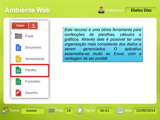 Turma: 2503-B Aula: 10 Pág: 10 a 17 Data: 18-jan-12 
xxxxxx 14 56-61 15/09/2014 
Instrutor: Ricardo Paladini Matos 
Elielso Dias 
Este recurso é uma ótima ferramenta para 
confecções de planilhas, cálculos e 
gráficos. Através dele é possível ter uma 
organização mais consistente dos dados a 
serem gerenciados. O aplicativo 
assemelha-se muito ao Excel, com a 
vantagem de ser portátil. 
 