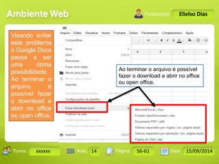 Turma: 2503-B Aula: 10 Pág: 10 a 17 Data: 18-jan-12 
xxxxxx 14 56-61 15/09/2014 
Instrutor: Ricardo Paladini Matos 
Elielso Dias 
Visando evitar 
este problema 
o Google Docs 
passa a ser 
uma ótima 
possibilidade. 
Ao terminar o 
arquivo é 
possível fazer 
o download e 
abrir no office 
ou open office. 
Ao terminar o arquivo é possível 
fazer o download e abrir no office 
ou open office. 
 