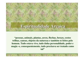 Espiritualidade Arcaica

   “pessoas, animais, plantas, arcos, flechas, berços, cestos
 trilhas, canoas, objetos da natureza e também os feitos pelo
homem. Tudo estava vivo, tudo tinha personalidade, poder e
magia -e, consequentemente, tudo precisava ser tratado como
                              tal”
 