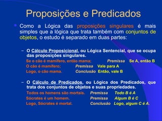 Proposições e Predicados
 Como a Lógica das proposições singulares é mais
simples que a lógica que trata também com conjuntos de
objetos, o estudo é separado em duas partes:
– O Cálculo Proposicional, ou Lógica Sentencial, que se ocupa
das proposições singulares.
Se o cão é mamífero, então mama; Premissa Se A, então B
O cão é mamífero; Premissa Vale para A
Logo, o cão mama. Conclusão Então, vale B
– O Cálculo de Predicados, ou Lógica dos Predicados, que
trata dos conjuntos de objetos e suas propriedades.
Todos os homens são mortais. Premissa Todo B é A
Sócrates é um homem. Premissa Algum B é C
Logo, Sócrates é mortal. Conclusão Logo, algum C é A.
 