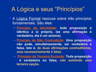 A Lógica e seus “Princípios”
 A Lógica Formal repousa sobre três princípios
fundamentais. São eles:
– Principio da Identidade: toda proposição é
idêntica a si próprio, (se uma afirmação é
verdadeira, ela é um axioma).
– Princípio da Não Contradição: Uma proposição
não pode, simultaneamente, ser verdadeira e
falsa. Isto é, de duas afirmações contraditórias,
uma necessariamente é falsa.
– Princípio do Terceiro Excluído: Toda proposição
é verdadeira ou falsa, não existindo uma
terceira opção.
 