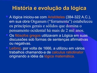 História e evolução da lógica
História e evolução da lógica
 A lógica iniciou-se com Aristóteles (384-322 A.C.),
em sua obra Organum (“ferramenta”) estabeleceu
os princípios gerais e sólidos que domina o
pensamento ocidental há mais de 2 mil anos.
 Os filósofos gregos utilizavam a Lógica em suas
discussões sob formas de sentenças afirmativas
ou negativas.
 Leibniz, por volta de 1666, a utilizou em vários
trabalhos chamando-a de calculus ratiotinator
originando a idéia da lógica matemática.
 