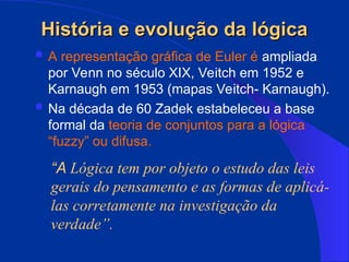 História e evolução da lógica
História e evolução da lógica
 A representação gráfica de Euler é ampliada
por Venn no século XIX, Veitch em 1952 e
Karnaugh em 1953 (mapas Veitch- Karnaugh).
 Na década de 60 Zadek estabeleceu a base
formal da teoria de conjuntos para a lógica
“fuzzy” ou difusa.
“A Lógica tem por objeto o estudo das leis
gerais do pensamento e as formas de aplicá-
las corretamente na investigação da
verdade”.
 
