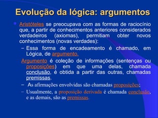 Evolução da lógica: argumentos
Evolução da lógica: argumentos
 Aristóteles se preocupava com as formas de raciocínio
que, a partir de conhecimentos anteriores considerados
verdadeiros (axiomas), permitiam obter novos
conhecimentos (novas verdades):
– Essa forma de encadeamento é chamado, em
Lógica, de argumento.
Argumento é coleção de informações (sentenças ou
proposições) em que uma delas, chamada
conclusão, é obtida a partir das outras, chamadas
premissas.
– As afirmações envolvidas são chamadas proposições;
– Usualmente, a proposição derivada é chamada conclusão,
e as demais, são as premissas.
 