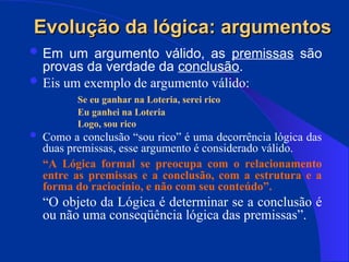  Em um argumento válido, as premissas são
provas da verdade da conclusão.
 Eis um exemplo de argumento válido:
Se eu ganhar na Loteria, serei rico
Eu ganhei na Loteria
Logo, sou rico
 Como a conclusão “sou rico” é uma decorrência lógica das
duas premissas, esse argumento é considerado válido.
“A Lógica formal se preocupa com o relacionamento
entre as premissas e a conclusão, com a estrutura e a
forma do raciocínio, e não com seu conteúdo”.
“O objeto da Lógica é determinar se a conclusão é
ou não uma conseqüência lógica das premissas”.
Evolução da lógica: argumentos
Evolução da lógica: argumentos
 