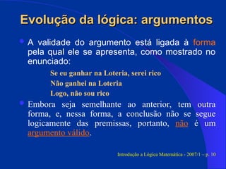 Evolução da lógica: argumentos
Evolução da lógica: argumentos
 A validade do argumento está ligada à forma
pela qual ele se apresenta, como mostrado no
enunciado:
Se eu ganhar na Loteria, serei rico
Não ganhei na Loteria
Logo, não sou rico
 Embora seja semelhante ao anterior, tem outra
forma, e, nessa forma, a conclusão não se segue
logicamente das premissas, portanto, não é um
argumento válido.
Introdução a Lógica Matemática - 2007/1 – p. 10
 