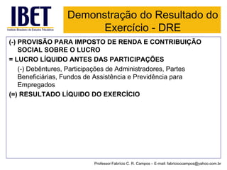 (-) PROVISÃO PARA IMPOSTO DE RENDA E CONTRIBUIÇÃO SOCIAL SOBRE O LUCRO 
= LUCRO LÍQUIDO ANTES DAS PARTICIPAÇÕES 
(-) Debêntures, Participações de Administradores, Partes Beneficiárias, Fundos de Assistência e Previdência para Empregados 
(=) RESULTADO LÍQUIDO DO EXERCÍCIO 
Demonstração do Resultado do Exercício -DRE 
Professor Fabrício C. R. Campos –E-mail: fabricioccampos@yahoo.com.br  