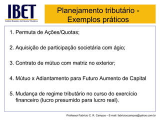 Planejamento tributário - Exemplos práticos 
1. Permuta de Ações/Quotas; 
2. Aquisição de participação societária com ágio; 
3. Contrato de mútuo com matriz no exterior; 
4. Mútuo x Adiantamento para Futuro Aumento de Capital 
5. Mudança de regime tributário no curso do exercício financeiro (lucro presumido para lucro real). 
Professor Fabrício C. R. Campos –E-mail: fabricioccampos@yahoo.com.br  