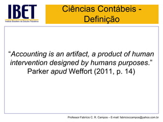 Ciências Contábeis - Definição 
“Accountingisanartifact, a productofhumaninterventiondesignedbyhumanspurposes.” Parker apud Weffort (2011, p. 14) 
Professor Fabrício C. R. Campos –E-mail: fabricioccampos@yahoo.com.br  