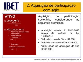 2. Aquisição de participação com ágio 
ATIVO 
CIRCULANTE 
Bancos 
NÃO CIRCULANTE 
•Realizável à longo prazo 
•Imobilizado 
•Investimentos 
Controlada X 
•Intangível 
Ágio Rentab. Futura (goodwill) 
1.000 
4.000 
Aquisiçãodeparticipaçãosocietária,considerandoasseguintespremissas: 
•Aquisiçãoanteriorà31/12/2013(antesdavigênciadaLei12.973/14); 
•ValordeLivrosdaCiaX:$1.000; 
•ValordeMercadodaCiaX:$3.000; 
•ValorpagonaaquisiçãodaCiaX:$5.000 
5.000 
Professor Fabrício C. R. Campos –E-mail: fabricioccampos@yahoo.com.br  