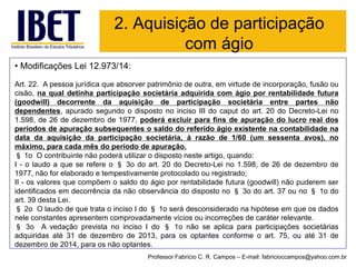 •Modificações Lei 12.973/14: 
Art.22.Apessoajurídicaqueabsorverpatrimôniodeoutra,emvirtudedeincorporação,fusãooucisão,naqualdetinhaparticipaçãosocietáriaadquiridacomágioporrentabilidadefutura(goodwill)decorrentedaaquisiçãodeparticipaçãosocietáriaentrepartesnãodependentes,apuradosegundoodispostonoincisoIIIdocaputdoart.20doDecreto-Leino1.598,de26dedezembrode1977,poderáexcluirparafinsdeapuraçãodolucrorealdosperíodosdeapuraçãosubsequentesosaldodoreferidoágioexistentenacontabilidadenadatadaaquisiçãodaparticipaçãosocietária,àrazãode1/60(umsessentaavos),nomáximo,paracadamêsdoperíododeapuração. 
§1oOcontribuintenãopoderáutilizarodispostonesteartigo,quando: 
I-olaudoaqueserefereo§3odoart.20doDecreto-Leino1.598,de26dedezembrode1977,nãoforelaboradoetempestivamenteprotocoladoouregistrado; 
II-osvaloresquecompõemosaldodoágioporrentabilidadefutura(goodwill)nãopuderemseridentificadosemdecorrênciadanãoobservânciadodispostono§3odoart.37ouno§1odoart.39destaLei. 
§2oOlaudodequetrataoincisoIdo§1oserádesconsideradonahipóteseemqueosdadosneleconstantesapresentemcomprovadamentevíciosouincorreçõesdecaráterrelevante. 
§3oAvedaçãoprevistanoincisoIdo§1onãoseaplicaparaparticipaçõessocietáriasadquiridasaté31dedezembrode2013,paraosoptantesconformeoart.75,ouaté31dedezembrode2014,paraosnãooptantes. 
2. Aquisição de participação com ágio 
Professor Fabrício C. R. Campos –E-mail: fabricioccampos@yahoo.com.br  